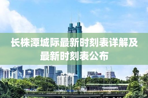 長株潭城際最新時刻表詳解及最新時刻表公布