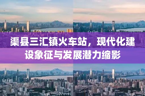 渠縣三匯鎮(zhèn)火車站，現(xiàn)代化建設象征與發(fā)展?jié)摿s影