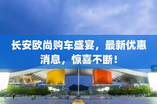 長(zhǎng)安歐尚購(gòu)車盛宴，最新優(yōu)惠消息，驚喜不斷！