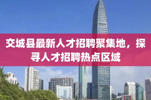 交城縣最新人才招聘聚集地，探尋人才招聘熱點區(qū)域