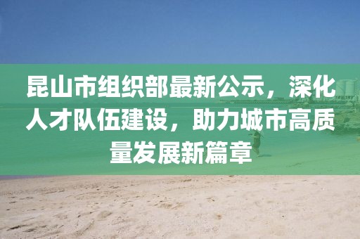 昆山市組織部最新公示，深化人才隊伍建設，助力城市高質(zhì)量發(fā)展新篇章