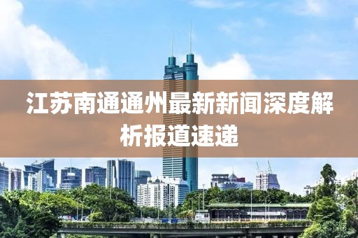 江蘇南通通州最新新聞深度解析報道速遞