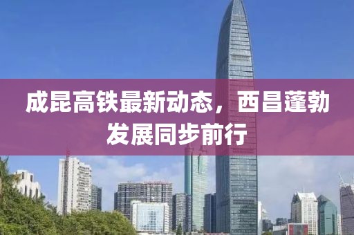 成昆高鐵最新動態(tài)，西昌蓬勃發(fā)展同步前行