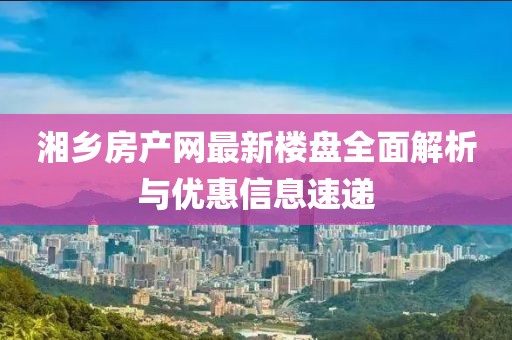 湘鄉(xiāng)房產(chǎn)網(wǎng)最新樓盤(pán)全面解析與優(yōu)惠信息速遞