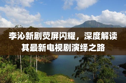 李沁新劇熒屏閃耀，深度解讀其最新電視劇演繹之路