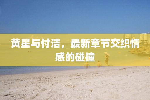 黃星與付潔，最新章節(jié)交織情感的碰撞