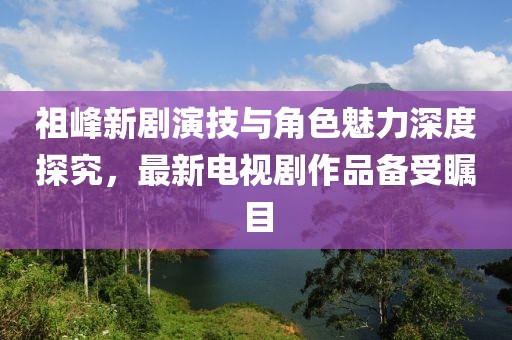 祖峰新劇演技與角色魅力深度探究，最新電視劇作品備受矚目