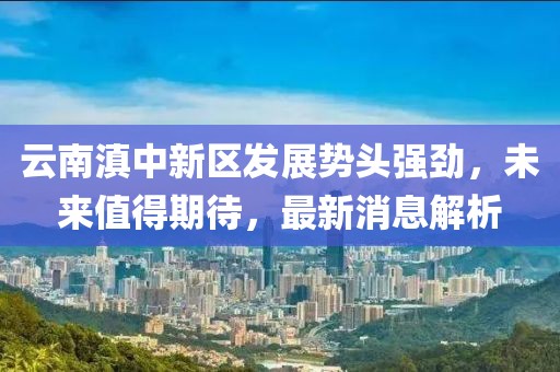 云南滇中新區(qū)發(fā)展勢(shì)頭強(qiáng)勁，未來值得期待，最新消息解析
