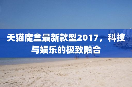 天貓魔盒最新款型2017，科技與娛樂(lè)的極致融合