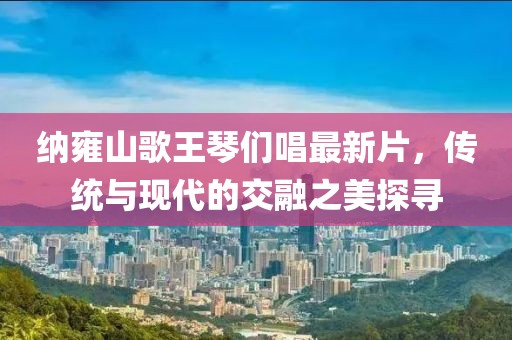 納雍山歌王琴們唱最新片，傳統(tǒng)與現(xiàn)代的交融之美探尋