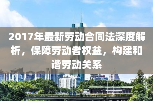 2017年最新勞動合同法深度解析，保障勞動者權(quán)益，構(gòu)建和諧勞動關(guān)系