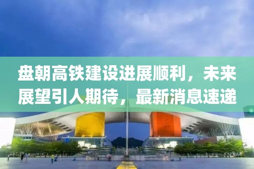 盤朝高鐵建設(shè)進(jìn)展順利，未來(lái)展望引人期待，最新消息速遞