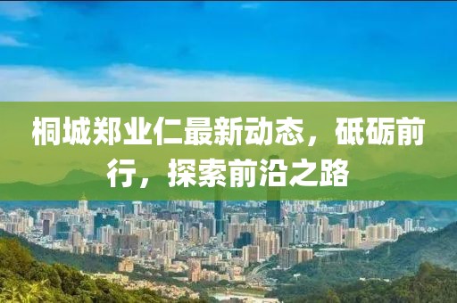 桐城鄭業(yè)仁最新動(dòng)態(tài)，砥礪前行，探索前沿之路