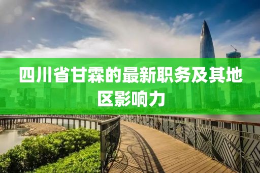 四川省甘霖的最新職務(wù)及其地區(qū)影響力