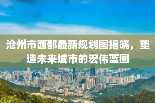 滄州市西部最新規(guī)劃圖揭曉，塑造未來(lái)城市的宏偉藍(lán)圖