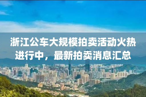 浙江公車大規(guī)模拍賣活動火熱進(jìn)行中，最新拍賣消息匯總