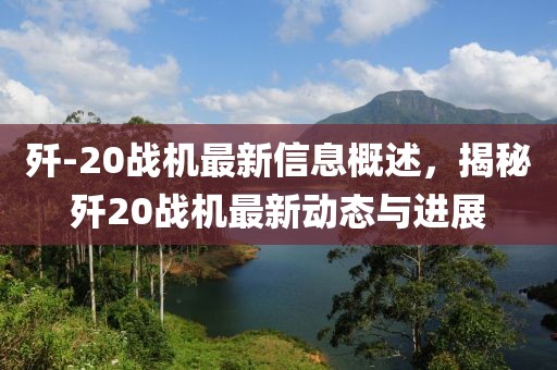 殲-20戰(zhàn)機最新信息概述，揭秘殲20戰(zhàn)機最新動態(tài)與進展