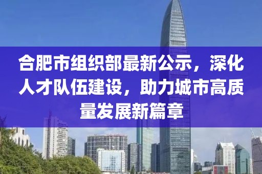 合肥市組織部最新公示，深化人才隊伍建設，助力城市高質(zhì)量發(fā)展新篇章