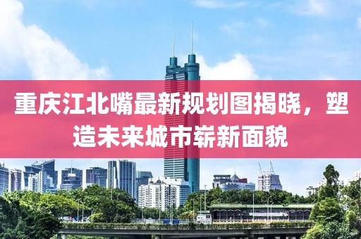 重慶江北嘴最新規(guī)劃圖揭曉，塑造未來城市嶄新面貌