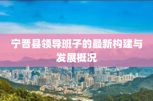 寧晉縣領(lǐng)導(dǎo)班子的最新構(gòu)建與發(fā)展概況
