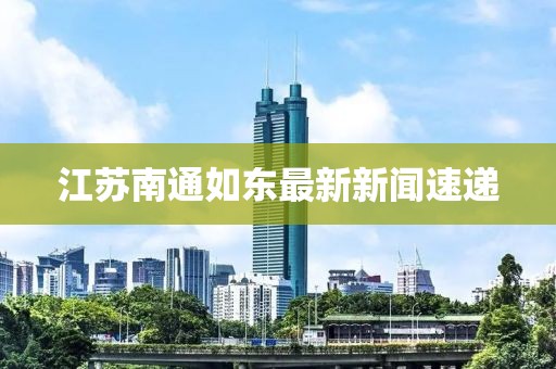 江蘇南通如東最新新聞速遞