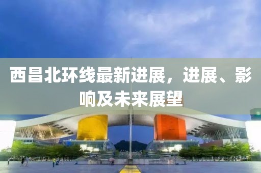 西昌北環(huán)線最新進(jìn)展，進(jìn)展、影響及未來(lái)展望