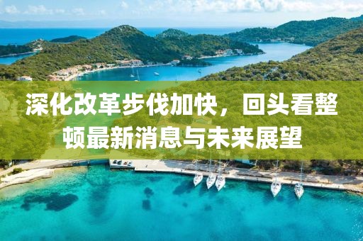 深化改革步伐加快，回頭看整頓最新消息與未來(lái)展望
