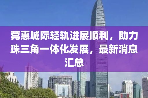 莞惠城際輕軌進展順利，助力珠三角一體化發(fā)展，最新消息匯總