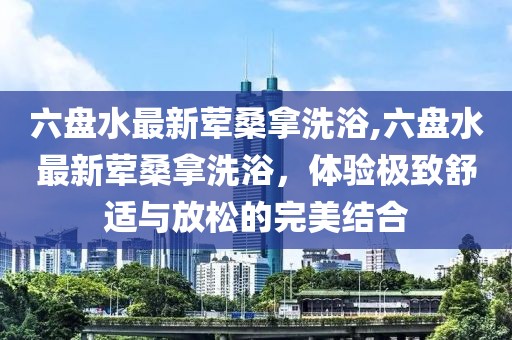 六盤水最新葷桑拿洗浴,六盤水最新葷桑拿洗浴，體驗極致舒適與放松的完美結(jié)合