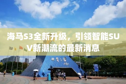 海馬S3全新升級，引領(lǐng)智能SUV新潮流的最新消息