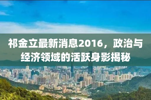 祁金立最新消息2016，政治與經濟領域的活躍身影揭秘