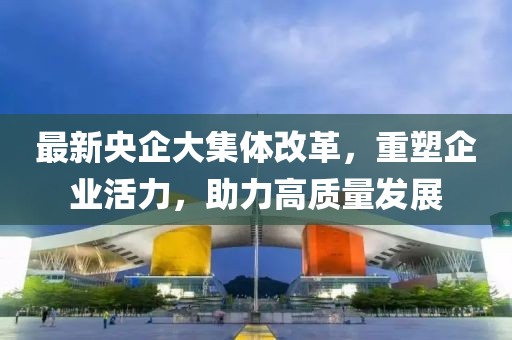 最新央企大集體改革，重塑企業(yè)活力，助力高質(zhì)量發(fā)展