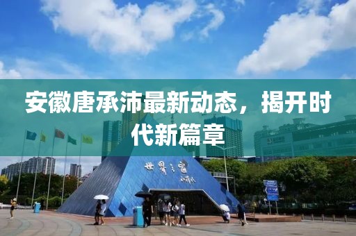 安徽唐承沛最新動(dòng)態(tài)，揭開(kāi)時(shí)代新篇章