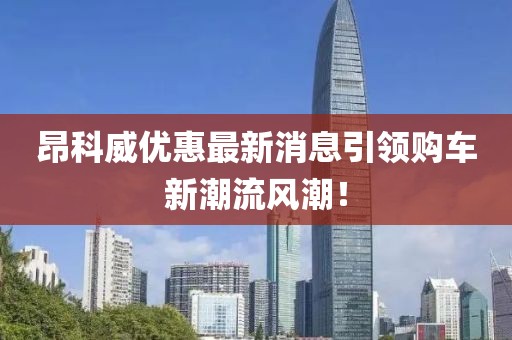 昂科威優(yōu)惠最新消息引領(lǐng)購(gòu)車新潮流風(fēng)潮！