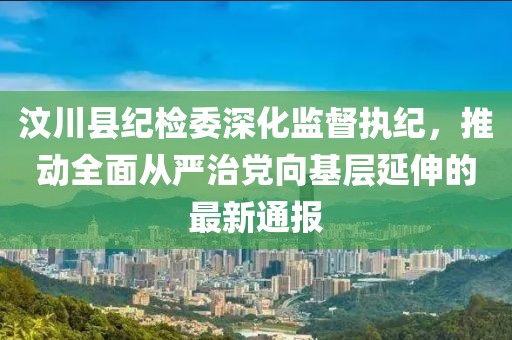 汶川縣紀(jì)檢委深化監(jiān)督執(zhí)紀(jì)，推動全面從嚴(yán)治黨向基層延伸的最新通報(bào)