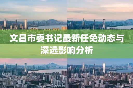 文昌市委書記最新任免動態(tài)與深遠(yuǎn)影響分析