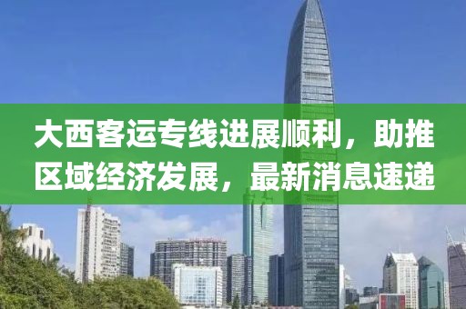 大西客運專線進展順利，助推區(qū)域經(jīng)濟發(fā)展，最新消息速遞