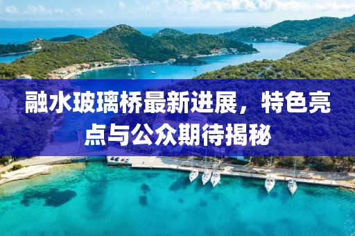 融水玻璃橋最新進展，特色亮點與公眾期待揭秘