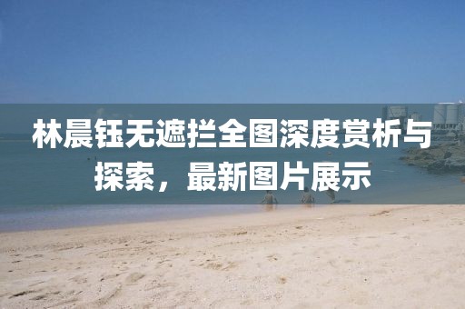 林晨鈺無遮攔全圖深度賞析與探索，最新圖片展示
