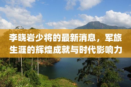 李曉巖少將的最新消息，軍旅生涯的輝煌成就與時代影響力