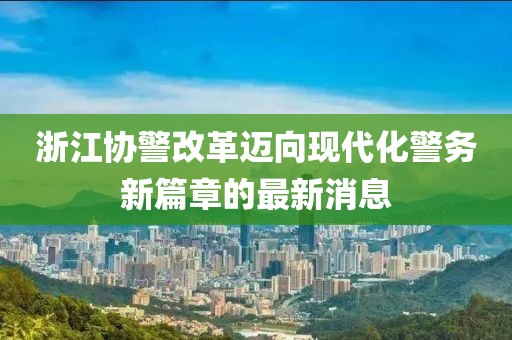 浙江協(xié)警改革邁向現(xiàn)代化警務新篇章的最新消息