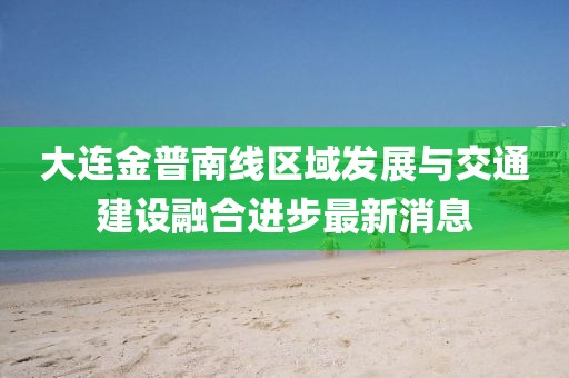 大連金普南線區(qū)域發(fā)展與交通建設(shè)融合進步最新消息