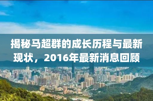 揭秘馬超群的成長歷程與最新現(xiàn)狀，2016年最新消息回顧