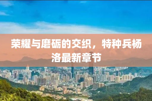 榮耀與磨礪的交織，特種兵楊洛最新章節(jié)