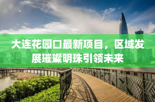 大連花園口最新項目，區(qū)域發(fā)展璀璨明珠引領(lǐng)未來