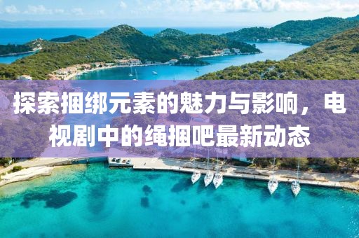 探索捆綁元素的魅力與影響，電視劇中的繩捆吧最新動(dòng)態(tài)