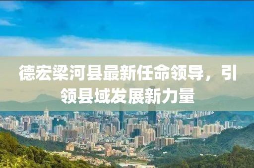 德宏梁河縣最新任命領(lǐng)導(dǎo)，引領(lǐng)縣域發(fā)展新力量