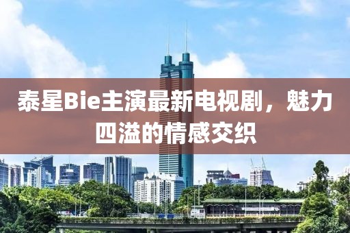 泰星Bie主演最新電視劇，魅力四溢的情感交織