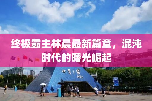 終極霸主林晨最新篇章，混沌時代的曙光崛起