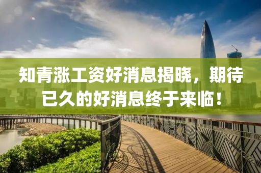 知青漲工資好消息揭曉，期待已久的好消息終于來臨！